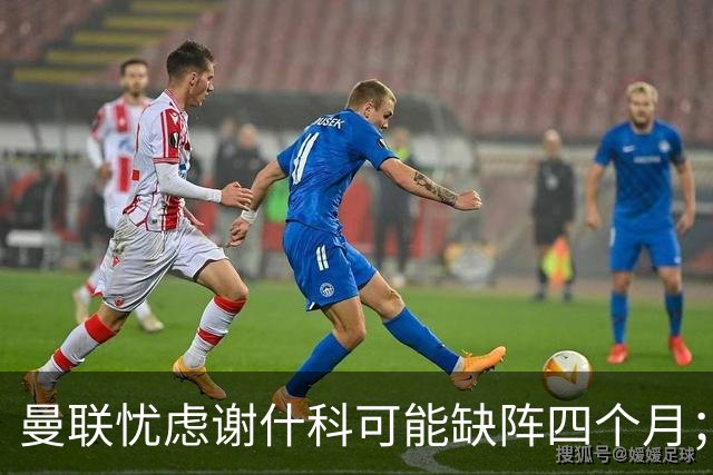 曼联忧虑谢什科可能缺阵四个月；德里赫特虽伤愈未定，未来仍明朗